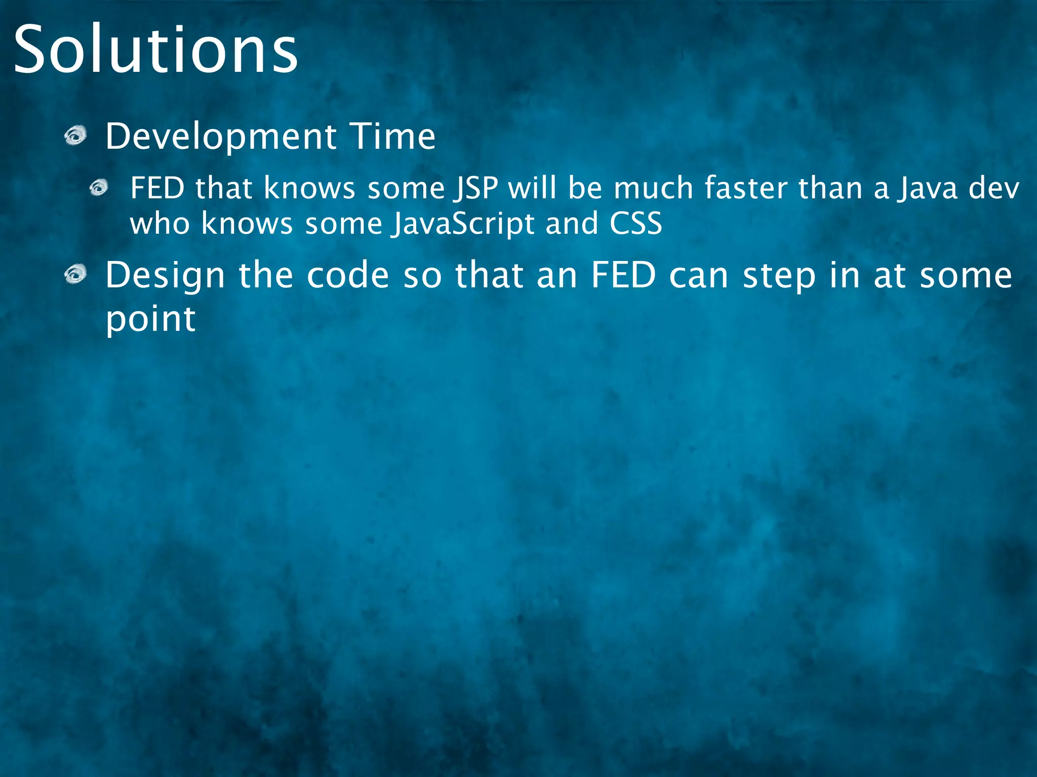 Solutions
  Development Time
   FED that knows some JSP will be much faster than a Java dev
   who knows some JavaScript and CSS
  Design the code so that an FED can step in at some
  point
  In MVC, the “View” could mean:
 