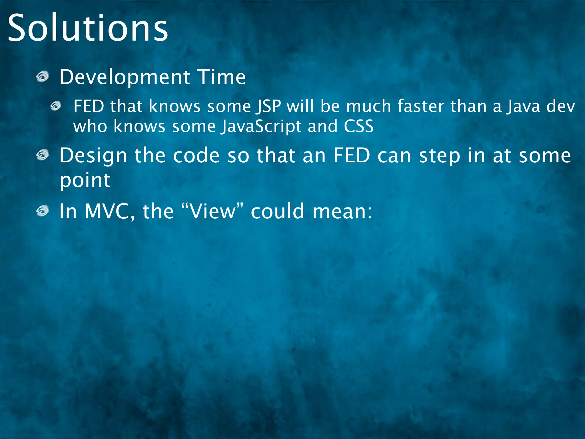 Solutions
  Development Time
   FED that knows some JSP will be much faster than a Java dev
   who knows some JavaScript and CSS
  Design the code so that an FED can step in at some
  point
  In MVC, the “View” could mean:
   HTML, XML, JSON
 