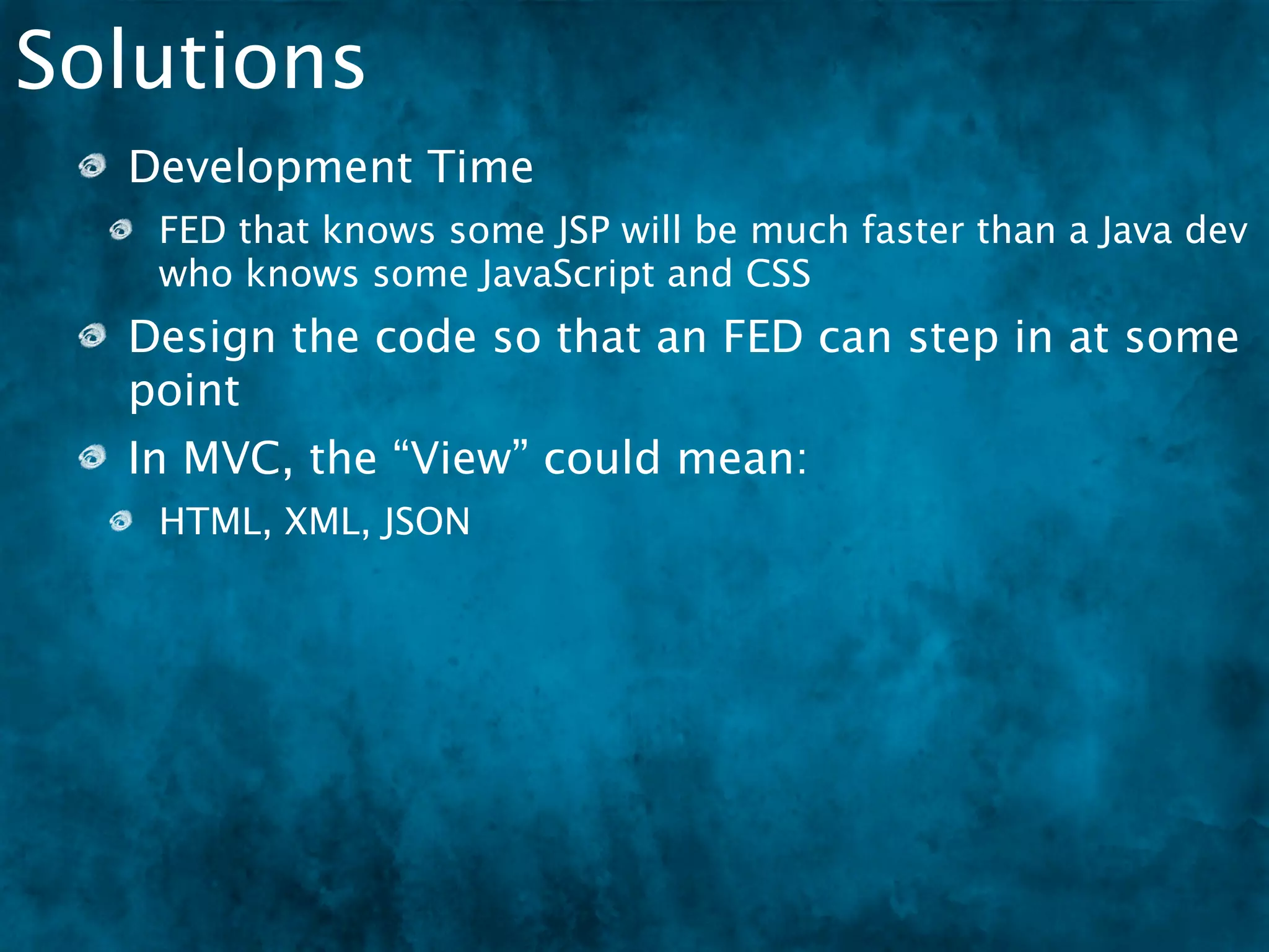 Solutions
  Development Time
   FED that knows some JSP will be much faster than a Java dev
   who knows some JavaScript and CSS
  Design the code so that an FED can step in at some
  point
  In MVC, the “View” could mean:
   HTML, XML, JSON
  We need to encourage the growth of FEDs
 