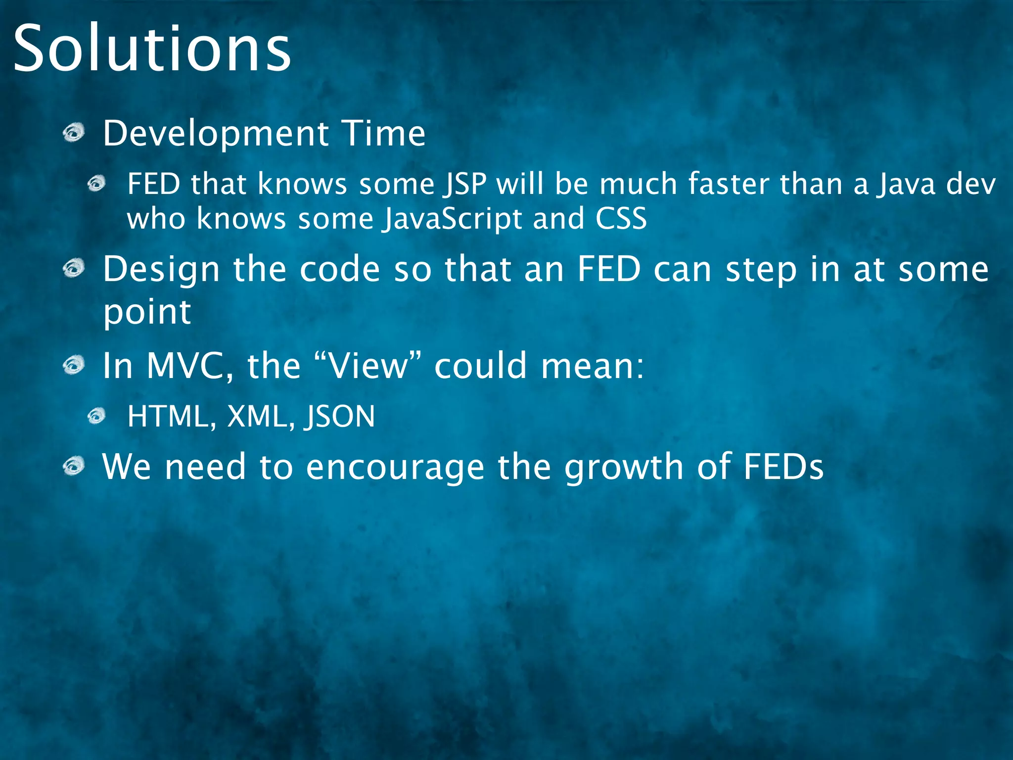 Solutions
  Development Time
   FED that knows some JSP will be much faster than a Java dev
   who knows some JavaScript and CSS
  Design the code so that an FED can step in at some
  point
  In MVC, the “View” could mean:
   HTML, XML, JSON
  We need to encourage the growth of FEDs
   There are very few FEDs in DFW
 