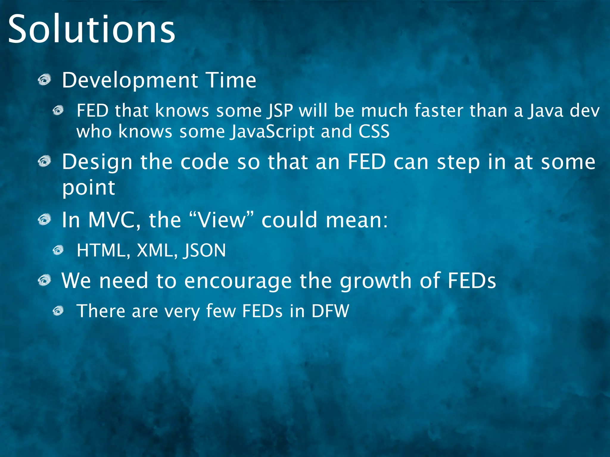 Solutions
  Development Time
   FED that knows some JSP will be much faster than a Java dev
   who knows some JavaScript and CSS
  Design the code so that an FED can step in at some
  point
  In MVC, the “View” could mean:
   HTML, XML, JSON
  We need to encourage the growth of FEDs
   There are very few FEDs in DFW
   There are few (if any) colleges teaching front end dev
 