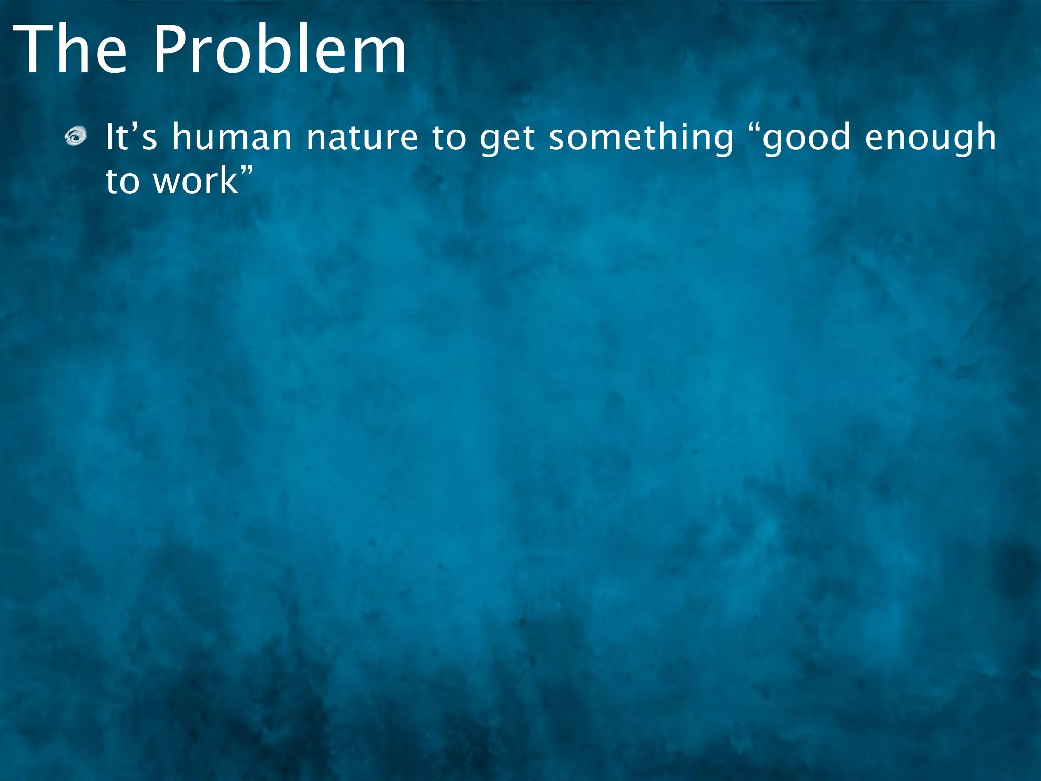 The Problem
  It’s human nature to get something “good enough
  to work”
 