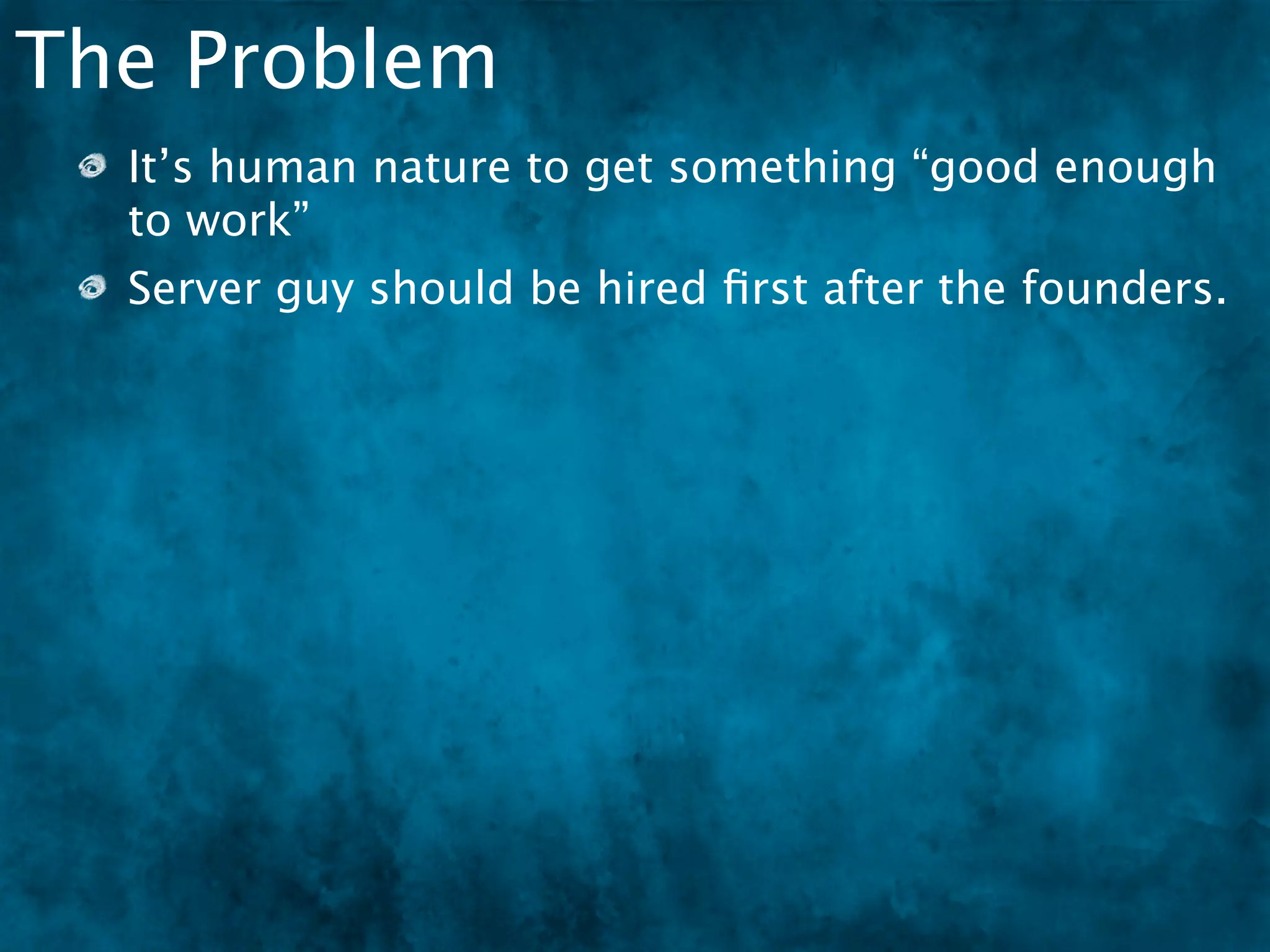 The Problem
  It’s human nature to get something “good enough
  to work”
  Server guy should be hired ﬁrst after the founders.
 