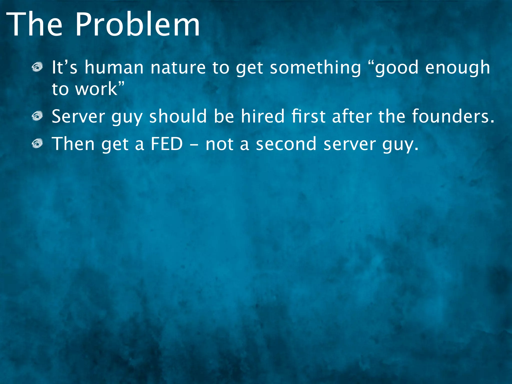 The Problem
  It’s human nature to get something “good enough
  to work”
  Server guy should be hired ﬁrst after the founders.
  Then get a FED - not a second server guy.
 