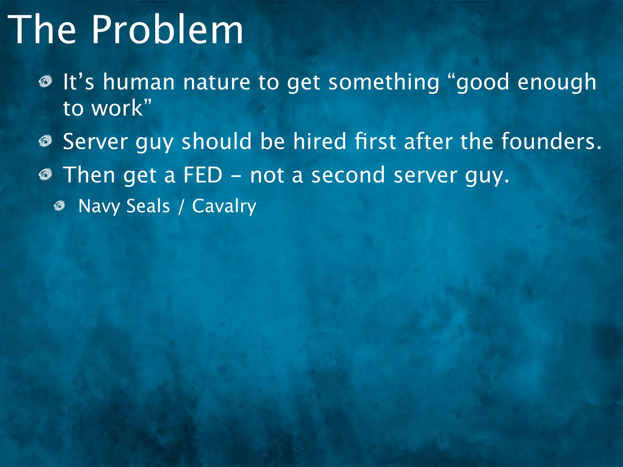 The Problem
  It’s human nature to get something “good enough
  to work”
  Server guy should be hired ﬁrst after the founders.
  Then get a FED - not a second server guy.
   Navy Seals / Cavalry
 