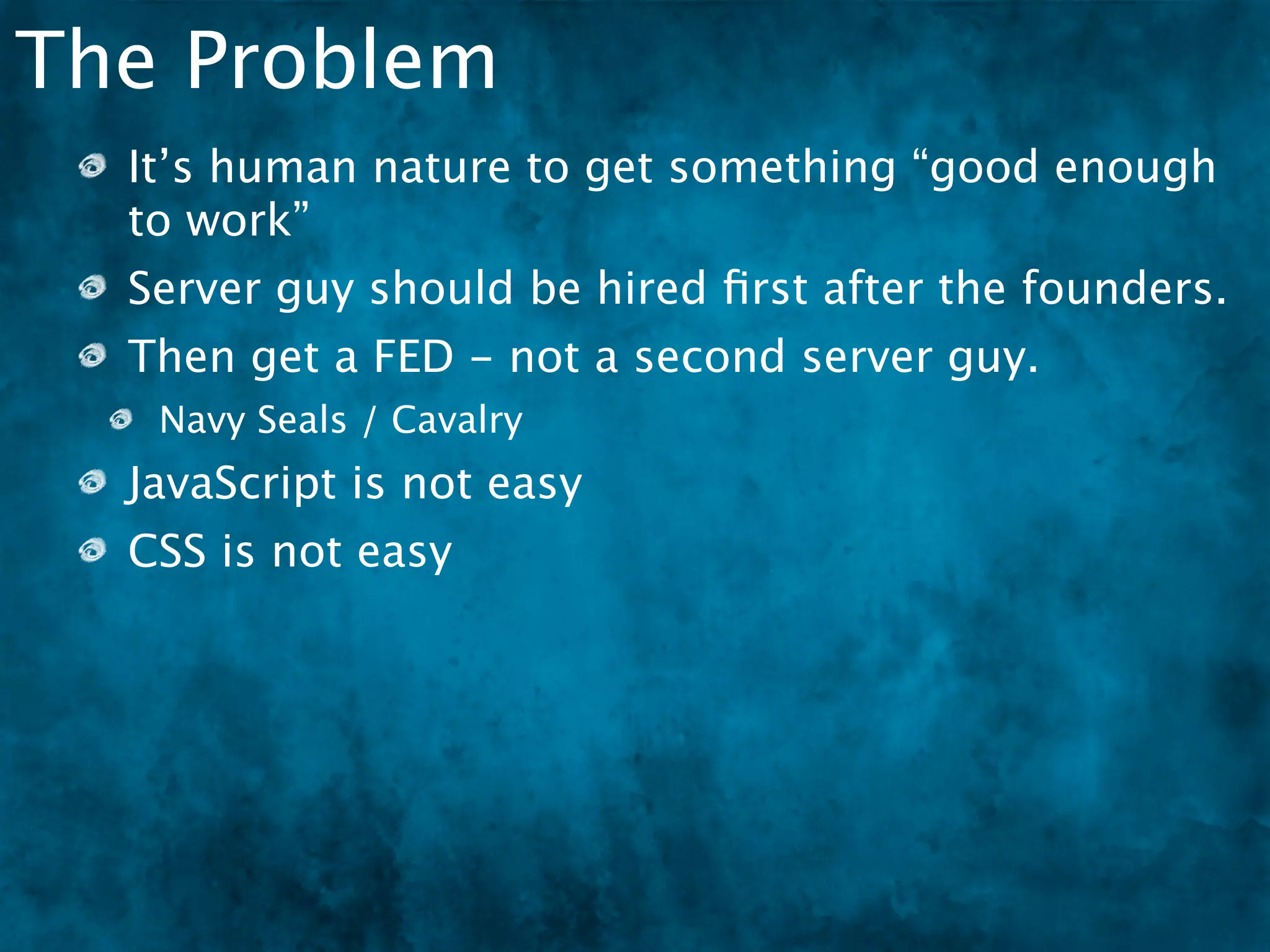 The Problem
  It’s human nature to get something “good enough
  to work”
  Server guy should be hired ﬁrst after the founders.
  Then get a FED - not a second server guy.
   Navy Seals / Cavalry
  JavaScript is not easy
  CSS is not easy
 