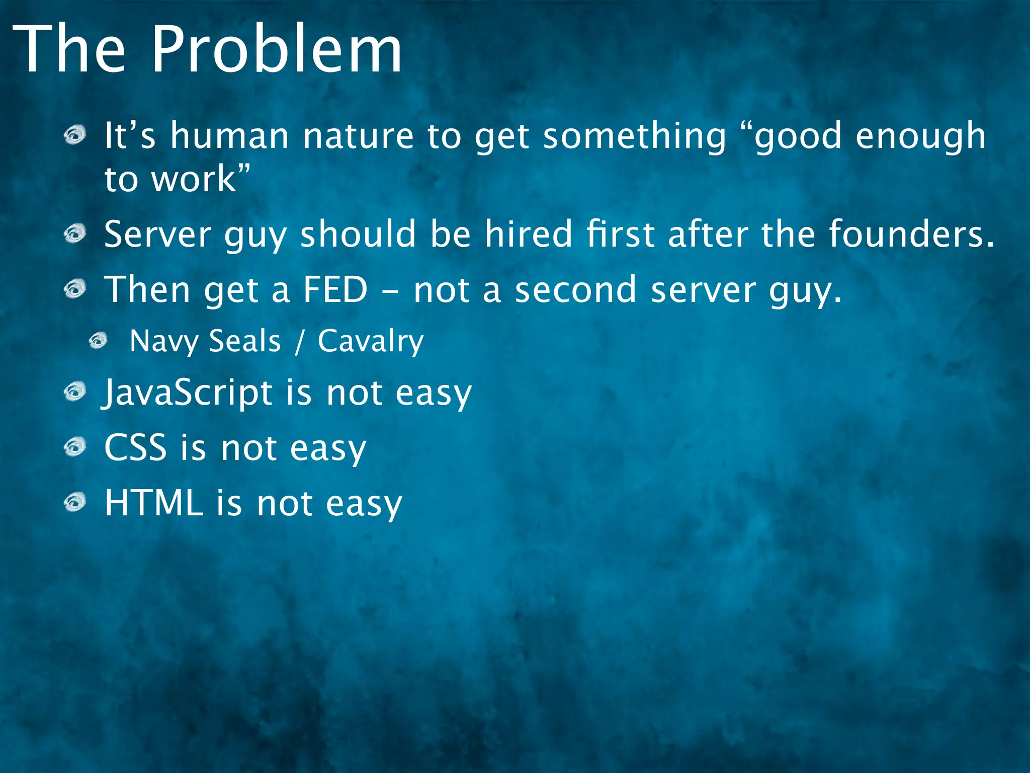 The Problem
  It’s human nature to get something “good enough
  to work”
  Server guy should be hired ﬁrst after the founders.
  Then get a FED - not a second server guy.
   Navy Seals / Cavalry
  JavaScript is not easy
  CSS is not easy
  HTML is not easy
 