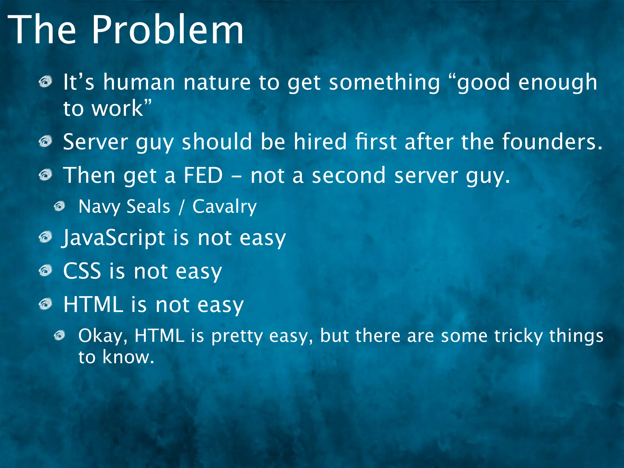 The Problem
  It’s human nature to get something “good enough
  to work”
  Server guy should be hired ﬁrst after the founders.
  Then get a FED - not a second server guy.
   Navy Seals / Cavalry
  JavaScript is not easy
  CSS is not easy
  HTML is not easy
  Okay, HTML is pretty easy, but there are some
  tricky things to know.
 