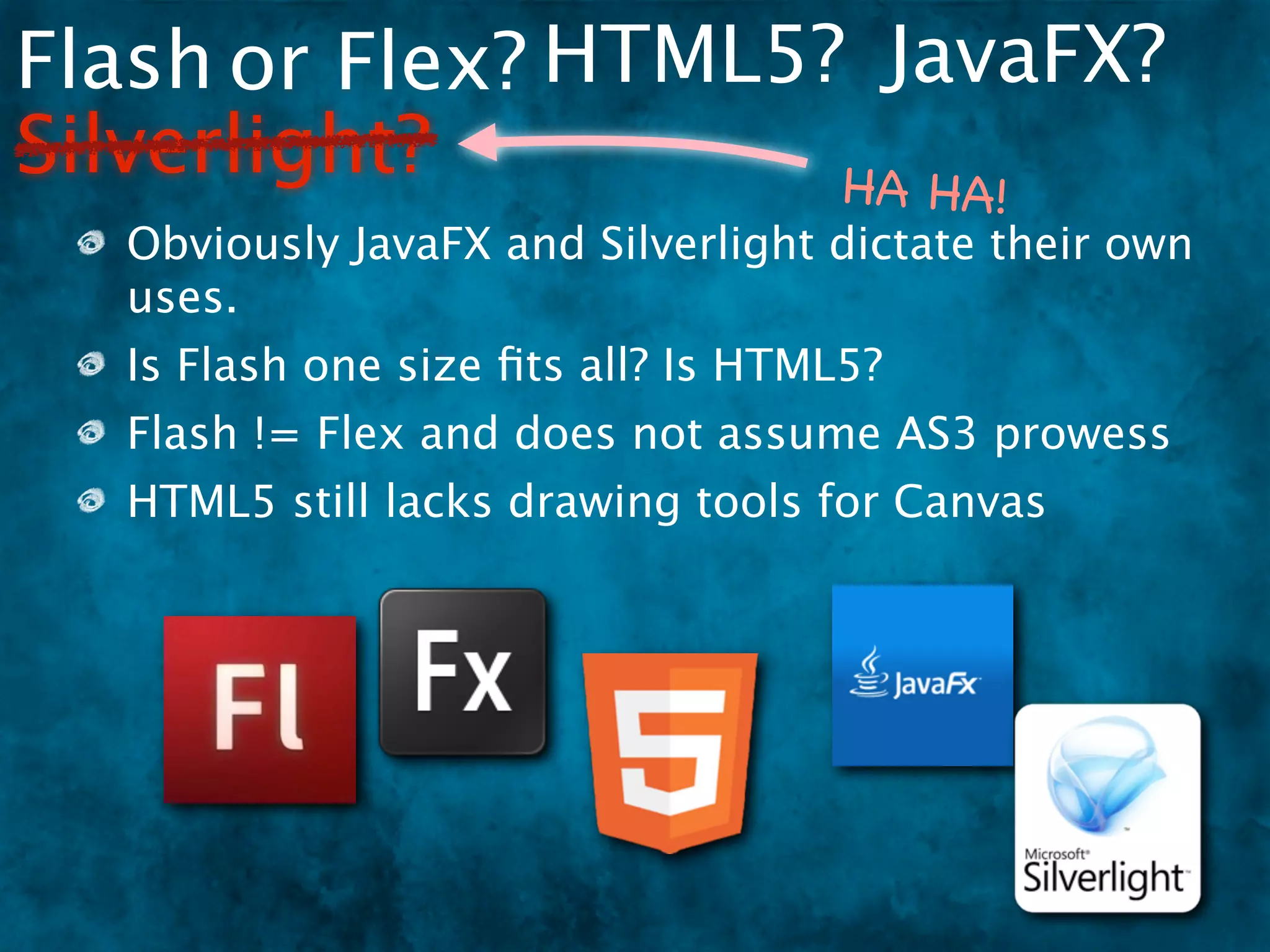 Flash or Flex? HTML5? JavaFX?
Silverlight?         HA HA                !
  Obviously JavaFX and Silverlight dictate their own
  uses.
  Is Flash one size ﬁts all? Is HTML5?
  Flash != Flex and does not assume AS3 prowess
  HTML5 still lacks drawing tools for Canvas
 