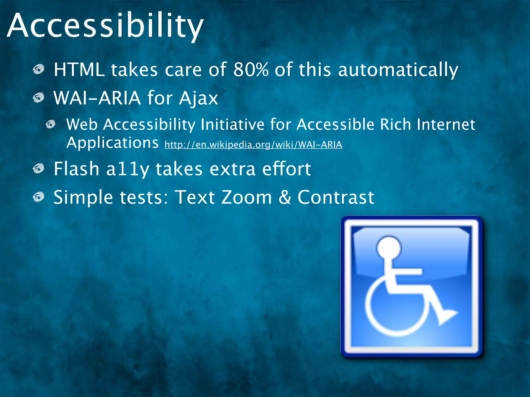 Accessibility
   HTML takes care of 80% of this automatically
   WAI-ARIA for Ajax
    Web Accessibility Initiative for Accessible Rich Internet
    Applications http://en.wikipedia.org/wiki/WAI-ARIA
   Flash a11y takes extra effort
   Simple tests: Text Zoom & Contrast
 