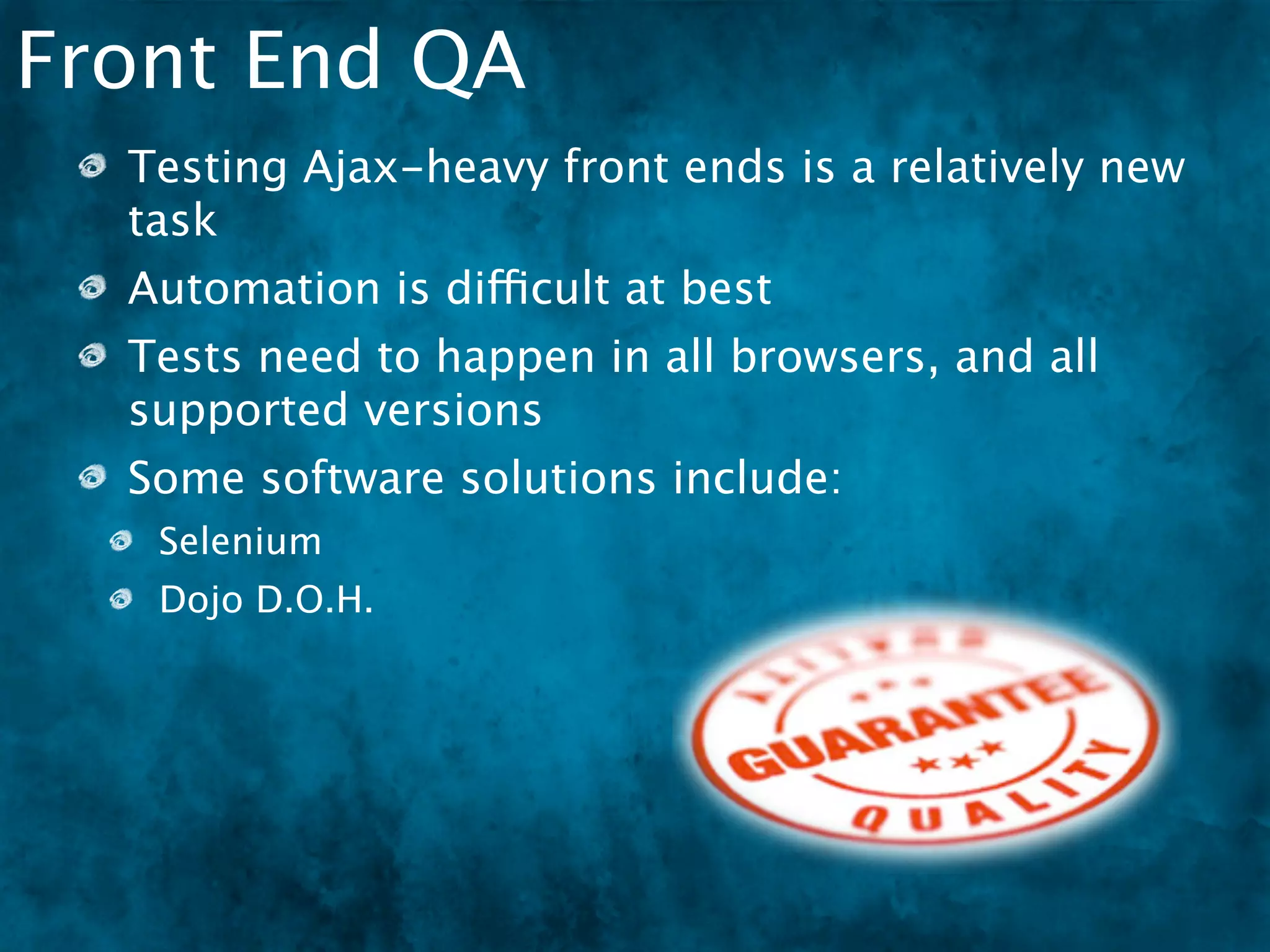 Front End QA
  Testing Ajax-heavy front ends is a relatively new
  task
  Automation is difficult at best
  Tests need to happen in all browsers, and all
  supported versions
  Some software solutions include:
   Selenium
   Dojo D.O.H.
 