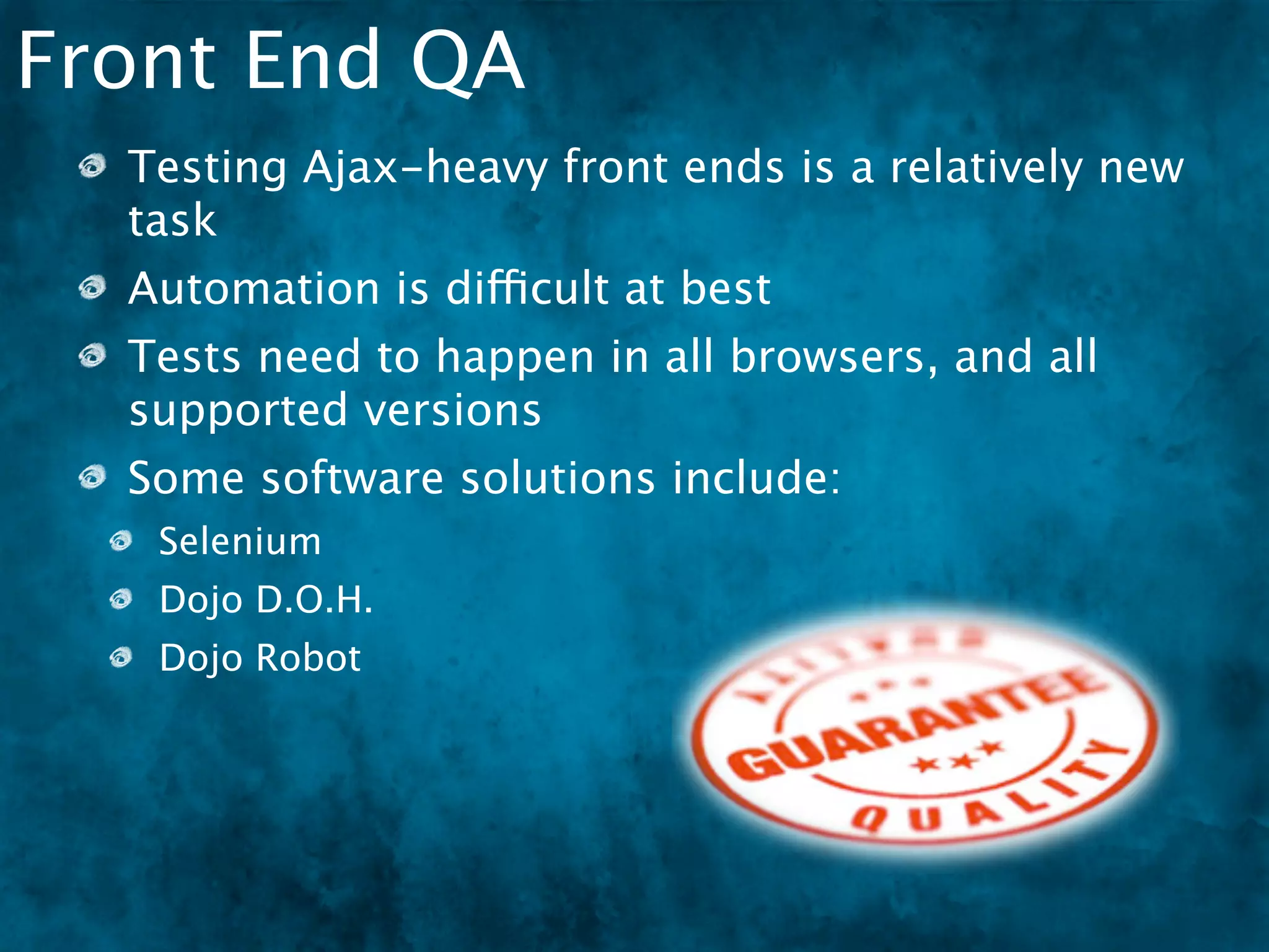 Front End QA
  Testing Ajax-heavy front ends is a relatively new
  task
  Automation is difficult at best
  Tests need to happen in all browsers, and all
  supported versions
  Some software solutions include:
   Selenium
   Dojo D.O.H.
   Dojo Robot
 