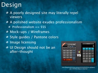 Design
  A poorly designed site may literally repel
  viewers
  A polished website exudes professionalism
   Professionalism == $$$
  Mock-ups / Wireframes
  Style guides / Pantone colors
  Image licensing
  UI Design should not be an
  after-thought



                                  http://blog.mycolorscreen.com/post/4576460465/why-gorgeous-
                                                user-interface-design-is-important
 