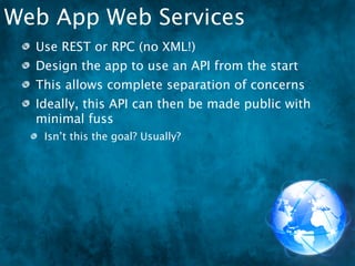 Web App Web Services
  Use REST or RPC (no XML!)
  Design the app to use an API from the start
  This allows complete separation of concerns
  Ideally, this API can then be made public with
  minimal fuss
   Isn’t this the goal? Usually?
 