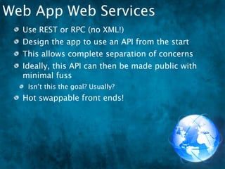 Web App Web Services
  Use REST or RPC (no XML!)
  Design the app to use an API from the start
  This allows complete separation of concerns
  Ideally, this API can then be made public with
  minimal fuss
   Isn’t this the goal? Usually?
  Hot swappable front ends!
 