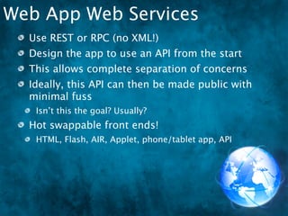 Web App Web Services
  Use REST or RPC (no XML!)
  Design the app to use an API from the start
  This allows complete separation of concerns
  Ideally, this API can then be made public with
  minimal fuss
   Isn’t this the goal? Usually?
  Hot swappable front ends!
   HTML, Flash, AIR, Applet, phone/tablet app, API
 