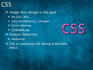 CSS
  Image-less design is the goal
      No GIFs, JPGs
      Easy maintenance / changes
      Easier theming
      ClubAJAX.org
  Feature Detection
      Modernizr
  CSS is notorious for being a horrible
  mess
  OO-CSS
 