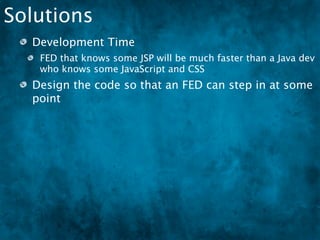 Solutions
  Development Time
   FED that knows some JSP will be much faster than a Java dev
   who knows some JavaScript and CSS
  Design the code so that an FED can step in at some
  point
  In MVC, the “View” could mean:
 