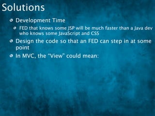Solutions
  Development Time
   FED that knows some JSP will be much faster than a Java dev
   who knows some JavaScript and CSS
  Design the code so that an FED can step in at some
  point
  In MVC, the “View” could mean:
   HTML, XML, JSON
 