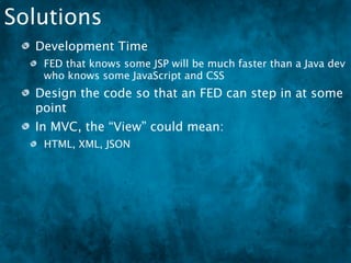 Solutions
  Development Time
   FED that knows some JSP will be much faster than a Java dev
   who knows some JavaScript and CSS
  Design the code so that an FED can step in at some
  point
  In MVC, the “View” could mean:
   HTML, XML, JSON
  We need to encourage the growth of FEDs
 