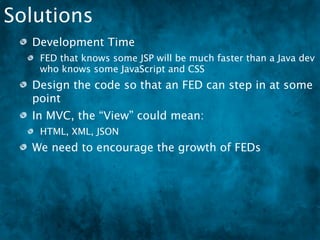 Solutions
  Development Time
   FED that knows some JSP will be much faster than a Java dev
   who knows some JavaScript and CSS
  Design the code so that an FED can step in at some
  point
  In MVC, the “View” could mean:
   HTML, XML, JSON
  We need to encourage the growth of FEDs
   There are very few FEDs in DFW
 