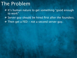 The Problem
  It’s human nature to get something “good enough
  to work”
  Server guy should be hired ﬁrst after the founders.
  Then get a FED - not a second server guy.
 