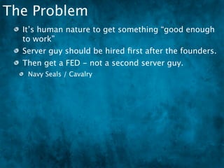 The Problem
  It’s human nature to get something “good enough
  to work”
  Server guy should be hired ﬁrst after the founders.
  Then get a FED - not a second server guy.
   Navy Seals / Cavalry
 