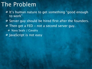 The Problem
  It’s human nature to get something “good enough
  to work”
  Server guy should be hired ﬁrst after the founders.
  Then get a FED - not a second server guy.
   Navy Seals / Cavalry
  JavaScript is not easy
 