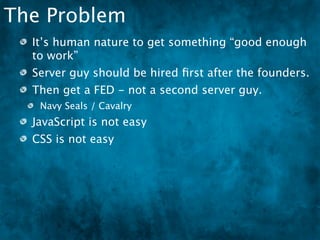 The Problem
  It’s human nature to get something “good enough
  to work”
  Server guy should be hired ﬁrst after the founders.
  Then get a FED - not a second server guy.
   Navy Seals / Cavalry
  JavaScript is not easy
  CSS is not easy
 