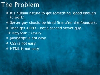 The Problem
  It’s human nature to get something “good enough
  to work”
  Server guy should be hired ﬁrst after the founders.
  Then get a FED - not a second server guy.
   Navy Seals / Cavalry
  JavaScript is not easy
  CSS is not easy
  HTML is not easy
 