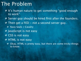 The Problem
  It’s human nature to get something “good enough
  to work”
  Server guy should be hired ﬁrst after the founders.
  Then get a FED - not a second server guy.
   Navy Seals / Cavalry
  JavaScript is not easy
  CSS is not easy
  HTML is not easy
  Okay, HTML is pretty easy, but there are some
  tricky things to know.
 
