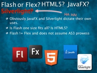 Flash or Flex? HTML5? JavaFX?
Silverlight?         HA HA                !
  Obviously JavaFX and Silverlight dictate their own
  uses.
  Is Flash one size ﬁts all? Is HTML5?
  Flash != Flex and does not assume AS3 prowess
 