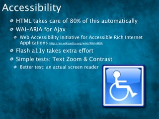Accessibility
   HTML takes care of 80% of this automatically
   WAI-ARIA for Ajax
    Web Accessibility Initiative for Accessible Rich Internet
    Applications http://en.wikipedia.org/wiki/WAI-ARIA
   Flash a11y takes extra effort
   Simple tests: Text Zoom & Contrast
    Better test: an actual screen reader
 