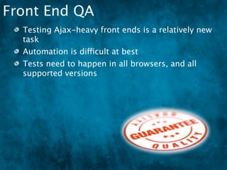 Front End QA
  Testing Ajax-heavy front ends is a relatively new
  task
  Automation is difficult at best
  Tests need to happen in all browsers, and all
  supported versions
 