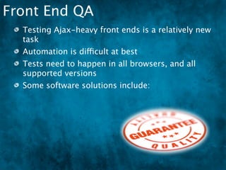 Front End QA
  Testing Ajax-heavy front ends is a relatively new
  task
  Automation is difficult at best
  Tests need to happen in all browsers, and all
  supported versions
  Some software solutions include:
 