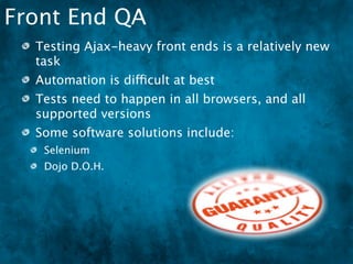 Front End QA
  Testing Ajax-heavy front ends is a relatively new
  task
  Automation is difficult at best
  Tests need to happen in all browsers, and all
  supported versions
  Some software solutions include:
   Selenium
   Dojo D.O.H.
 