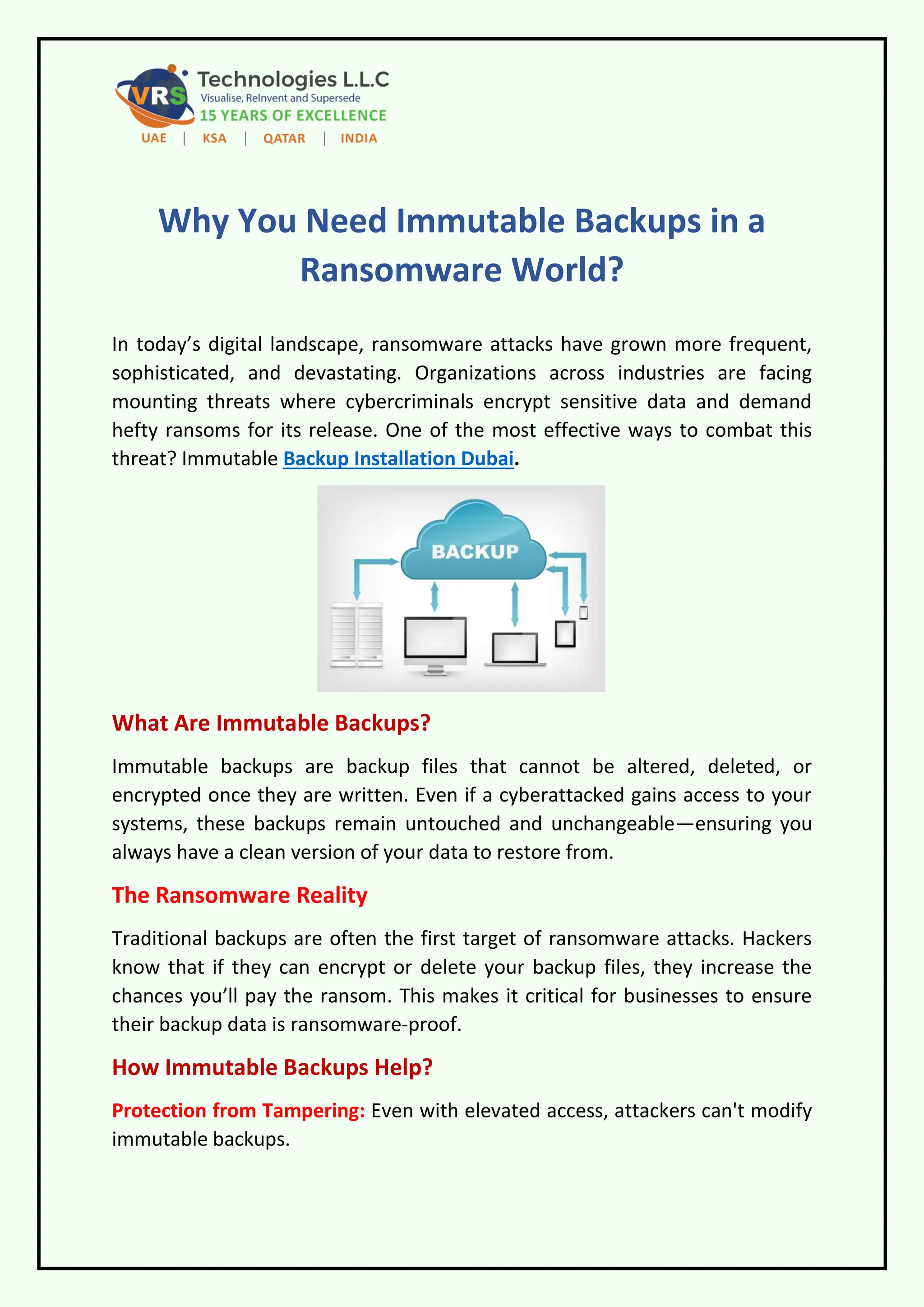 Why You Need Immutable Backups in a
Ransomware World?
In today’s digital landscape, ransomware attacks have grown more frequent,
sophisticated, and devastating. Organizations across industries are facing
mounting threats where cybercriminals encrypt sensitive data and demand
hefty ransoms for its release. One of the most effective ways to combat this
threat? Immutable Backup Installation Dubai.
What Are Immutable Backups?
Immutable backups are backup files that cannot be altered, deleted, or
encrypted once they are written. Even if a cyberattacked gains access to your
systems, these backups remain untouched and unchangeable—ensuring you
always have a clean version of your data to restore from.
The Ransomware Reality
Traditional backups are often the first target of ransomware attacks. Hackers
know that if they can encrypt or delete your backup files, they increase the
chances you’ll pay the ransom. This makes it critical for businesses to ensure
their backup data is ransomware-proof.
How Immutable Backups Help?
Protection from Tampering: Even with elevated access, attackers can't modify
immutable backups.
 
