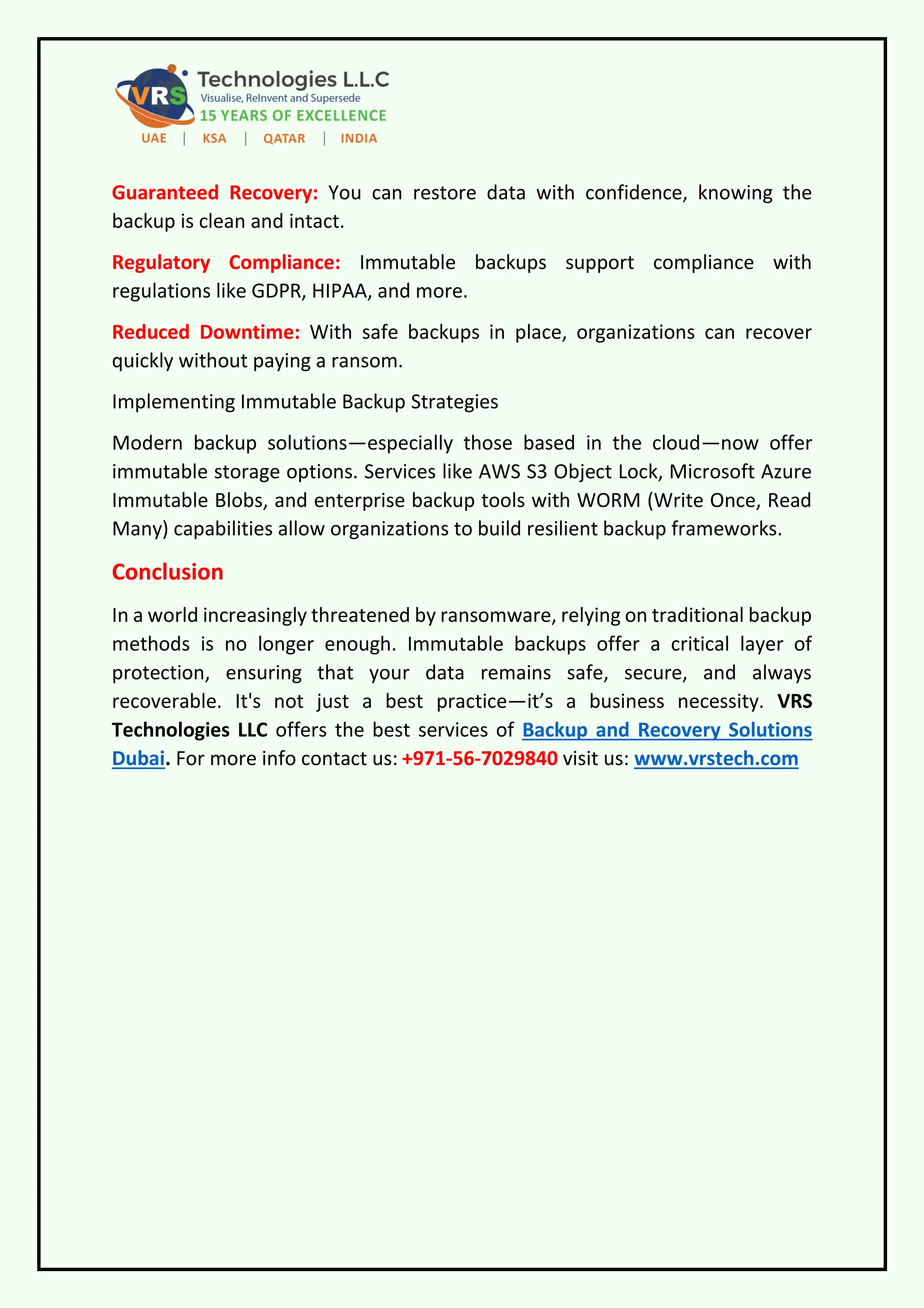 Guaranteed Recovery: You can restore data with confidence, knowing the
backup is clean and intact.
Regulatory Compliance: Immutable backups support compliance with
regulations like GDPR, HIPAA, and more.
Reduced Downtime: With safe backups in place, organizations can recover
quickly without paying a ransom.
Implementing Immutable Backup Strategies
Modern backup solutions—especially those based in the cloud—now offer
immutable storage options. Services like AWS S3 Object Lock, Microsoft Azure
Immutable Blobs, and enterprise backup tools with WORM (Write Once, Read
Many) capabilities allow organizations to build resilient backup frameworks.
Conclusion
In a world increasingly threatened by ransomware, relying on traditional backup
methods is no longer enough. Immutable backups offer a critical layer of
protection, ensuring that your data remains safe, secure, and always
recoverable. It's not just a best practice—it’s a business necessity. VRS
Technologies LLC offers the best services of Backup and Recovery Solutions
Dubai. For more info contact us: +971-56-7029840 visit us: www.vrstech.com
 