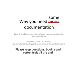 Why you need more
documentation
Even if you favour working software over comprehensive
documentation
Andy Longshaw, Quantiv Ltd.
(andrew.longshaw@quantiv.com or andy@blueskyline.com)
some
Please keep questions, booing and
rotten fruit till the end
 