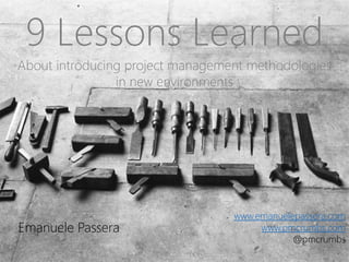 9 Lessons Learned
About introducing project management methodologies
in new environments
Emanuele Passera
www.emanuelepassera.com
www.pmcrumbs.com
@pmcrumbs
 