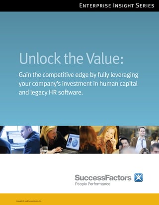Enterprise Insight Series




   Unlock the Value:
   Gain the competitive edge by fully leveraging
   your company’s investment in human capital
   and legacy HR software.




Copyright © 2008 SuccessFactors, Inc.
 
