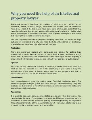 Why you need the help of an Intellectual
property lawyer
Intellectual property describes the creation of mind such as artistic works,
inventions, names, symbols, design, innovations and designs used for commerce.
Nowadays, most of the businesses have some sorts of intangible asset that they
have claimed ownership of, such as copyright, patent and trademark. As like other
assets, these types of properties also need to be properly managed to rest assure
that your right have not been encroached upon.
The laws regarding intellectual property changing constantly. To make the legal
authority on intellectual property, you need the help and guidance of Intellectual
property lawyer. Let’s read how a lawyer will help you:
Protection
There are numerous reasons why companies are looking for getting legal
representation. An intellectual property is not a physical asset, so there is a high
risk of theft. A professional and experienced lawyer keeps eyes on your property to
ensure that it will not used by anyone else without your approval or authorization.
Upkeep
Your right on any intellectual property is only for a certain amount of time. You
need to pay the requisite fee and re-file paperwork, if you want to keep the
authorization of the asset. A lawyer keeps eyes on your property and time to
ensure that you will file for the authorization on time.
Consultation
Many companies do no know how making money from their intellectual asset. The
intellectual property lawyer guides you about how you can make money. They also
available for their clients to help them in making a proficient deal while selling and
leasing their intellectual asset.
Acquisition
It is possible to acquire someone else intellectual property, when they expire. You
can also take the lease of the property you want. An IP lawyer keeps their eyes on
the market in order to help clients in getting the best opportunity for acquisition.
The professional handle all the documentation work from your side to help clients
in acquiring the property as soon as it is available.
 