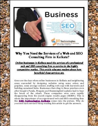 WhyWhyWhyWhy YouYouYouYou NeedNeedNeedNeed thethethethe ServicesServicesServicesServices ofofofof aaaa WebWebWebWeb andandandand SEOSEOSEOSEO
ConsultingConsultingConsultingConsulting FirmFirmFirmFirm inininin Kolkata?Kolkata?Kolkata?Kolkata?
OnlineOnlineOnlineOnline businessesbusinessesbusinessesbusinesses inininin KolkataKolkataKolkataKolkata needneedneedneed thethethethe servicesservicesservicesservices ofofofof aaaa professionalprofessionalprofessionalprofessional
webwebwebweb andandandand SEOSEOSEOSEO consultingconsultingconsultingconsulting firmfirmfirmfirm totototo survivesurvivesurvivesurvive inininin thethethethe highlyhighlyhighlyhighly
competitivecompetitivecompetitivecompetitive market.market.market.market. ThisThisThisThis articlearticlearticlearticle educateseducateseducateseducates readersreadersreadersreaders aboutaboutaboutabout howhowhowhow
beneficialbeneficialbeneficialbeneficial thesethesethesethese servicesservicesservicesservices are.are.are.are.
Gone are the days when online businesses in Kolkata and neighboring
areas succeeded by designing websites using some colors and
graphics, some average content, stuffing web copy with keywords and
building unnatural links. Businesses that cling to these practices even
after Google’s Panda, Penguin and Hummingbird updates had to bear
the brunt of the attack. These companies were seen rapidly
disappearing from the search engine results pages (SERPs). This is
where the importance of an experienced web and SEO consulting firm
like SBRSBRSBRSBR TechnologiesTechnologiesTechnologiesTechnologies KolkataKolkataKolkataKolkata comes into the picture. Why do
you need such services? Keep reading this article to get the answers.
 
