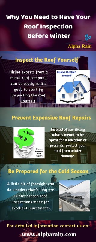 Why You Need to Have Your
Roof Inspection
Before Winter
Inspect the Roof Yourself
Hiring experts from a
metal roof company
can be costly so it’s
good to start by
inspecting the roof
yourself.
Prevent Expensive Roof Repairs
Instead of sacrificing
what’s meant to be
spent for a vacation or
presents, protect your
roof from winter
damage.
Be Prepared for the Cold Season
A little bit of foresight can
do wonders that’s why pre-
winter season roof
inspections make for
excellent investments.
For detailed information contact us on:
www.alpharain.com
 