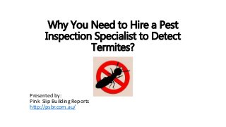 Why You Need to Hire a Pest 
Inspection Specialist to Detect 
Termites? 
Presented by: 
Pink Slip Building Reports 
http://psbr.com.au/ 
 