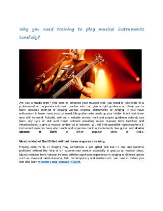 Why you need training to play musical instruments
tunefully?

Are you a music lover? And want to enhance your musical skill, you need to take help of a
professional and experienced music teacher who can give a right guidance and help you to
learn accurate method of playing various musical instruments or singing. If you have
enthusiasm to learn music you just need little guidance to brush up your hidden talent and show
your skill to world. Actually, without a suitable environment and proper guidance nobody can
learn any type of skill and music schools providing music classes have facilities and
infrastructures to give a musical ambience to learners, you will find specialist music teachers &
instrument mentors here who teach and organize multiple instruments like guitar and drums
classes
in
Delhi
in
other
popular
cities
of
India.
Music is kind of God Gifted skill but it also requires a training
Playing instruments or Singing may sometimes a god gifted skill but no one can become
proficient without the help of an experienced mentor especially in groups at musical class.
Music institutes have veteran trainers with the significant experience in singing in different genre
such as classical, semi-classical, folk, contemporary and western etc. and now in Indian you
can also learn western vocal classes in Delhi.

 