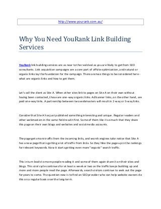 http://www.yourank.com.au/




Why You Need YouRank Link Building
Services

YouRank link building services are as near to the real deal as you are likely to get from SEO
consultants. Link acquisition campaigns are a core part of offsite optimization, and natural or
organic links lay the foundation for the campaign. There are two things to be considered here -
what are organic links and how to get them.



Let's call the client as Site A. When other sites link to pages on Site A on their own without
having been contacted, those are one-way organic links. Ad banner links, on the other hand, are
paid one-way links. A partnership between two webmasters will result in 2-way or 3-way links.



Consider that Site A has just published something interesting and unique. Regular readers and
other webmasters in the same field read it first. Some of them like it so much that they share
this page on their own blogs and websites and social media accounts.



The page gets more traffic from the incoming links, and search engines take notice that Site A
has a new page that is getting a lot of traffic from links. So they hike the page up in the rankings
for relevant keywords. Now it starts getting even more "organic" search traffic.



This in turn leads to more people reading it and some of them again share it on their sites and
blogs. This viral cycle continues for at least a week or two as the traffic keeps building up and
more and more people read the page. Afterwards, search visitors continue to seek out the page
for years to come. The question now is to find an SEO provider who can help website owners do
this on a regular basis over the long-term.
 