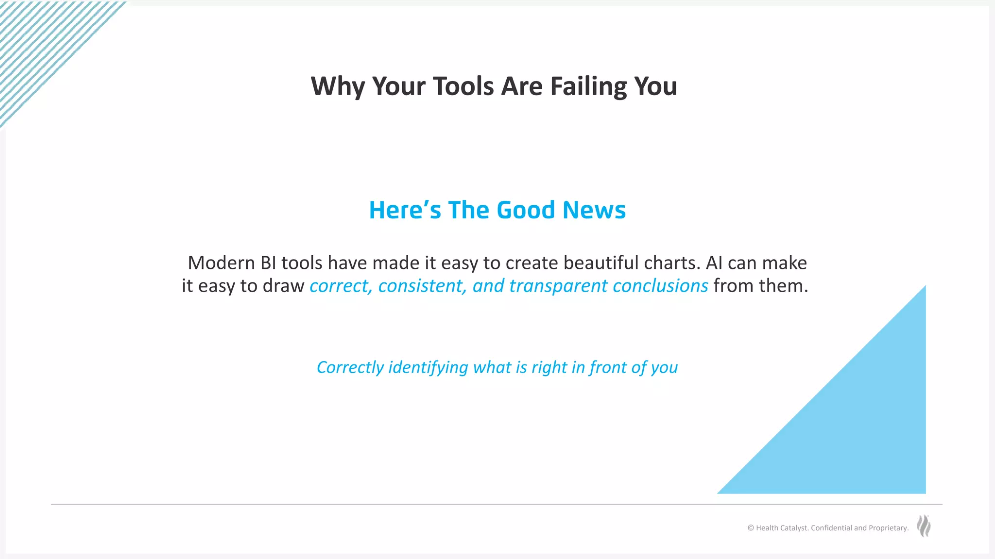 © Health Catalyst. Confidential and Proprietary.
Why Your Tools Are Failing You
Here’s The Good News
Modern BI tools have made it easy to create beautiful charts. AI can make
it easy to draw correct, consistent, and transparent conclusions from them.
Correctly identifying what is right in front of you
 