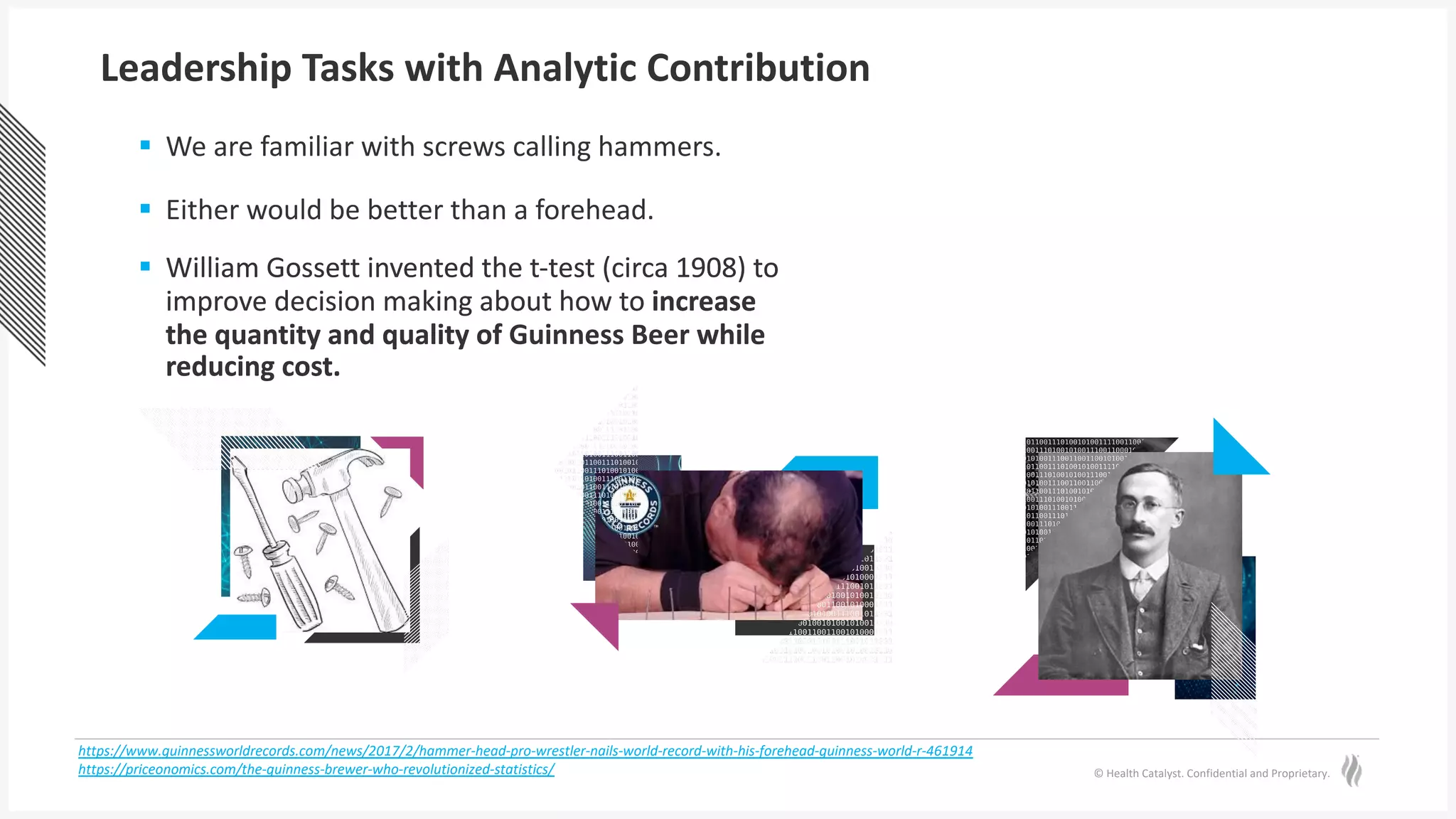 © Health Catalyst. Confidential and Proprietary.
§ William Gossett invented the t-test (circa 1908) to
improve decision making about how to increase
the quantity and quality of Guinness Beer while
reducing cost.
§ We are familiar with screws calling hammers.
§ Either would be better than a forehead.
§ William Gossett invented the t-test (circa 1908) to
improve decision making about how to increase
the quantity and quality of Guinness Beer while
reducing cost.
Leadership Tasks with Analytic Contribution
https://www.guinnessworldrecords.com/news/2017/2/hammer-head-pro-wrestler-nails-world-record-with-his-forehead-guinness-world-r-461914
https://priceonomics.com/the-guinness-brewer-who-revolutionized-statistics/
 