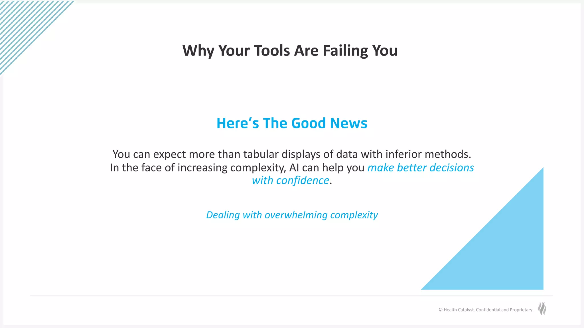 © Health Catalyst. Confidential and Proprietary.
Why Your Tools Are Failing You
Here’s The Good News
You can expect more than tabular displays of data with inferior methods.
In the face of increasing complexity, AI can help you make better decisions
with confidence.
Dealing with overwhelming complexity
 